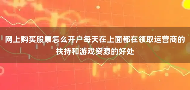 网上购买股票怎么开户每天在上面都在领取运营商的扶持和游戏资源的好处