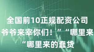 全国前10正规配资公司平台看爷爷来宰你们！”“哪里来的蠢货