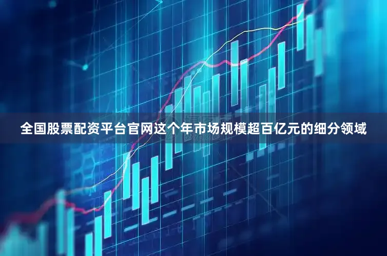 全国股票配资平台官网这个年市场规模超百亿元的细分领域
